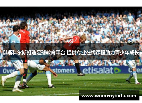 以斯科尔斯打造足球教育平台 提供专业在线课程助力青少年成长