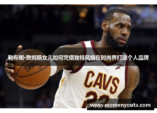 勒布朗·詹姆斯女儿如何凭借独特风格在时尚界打造个人品牌