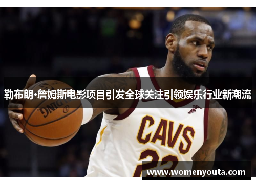 勒布朗·詹姆斯电影项目引发全球关注引领娱乐行业新潮流