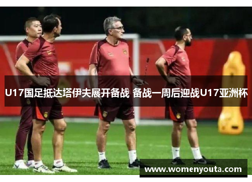 U17国足抵达塔伊夫展开备战 备战一周后迎战U17亚洲杯