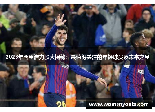 2023年西甲潜力股大揭秘：最值得关注的年轻球员及未来之星