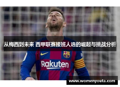 从梅西到未来 西甲联赛接班人选的崛起与挑战分析